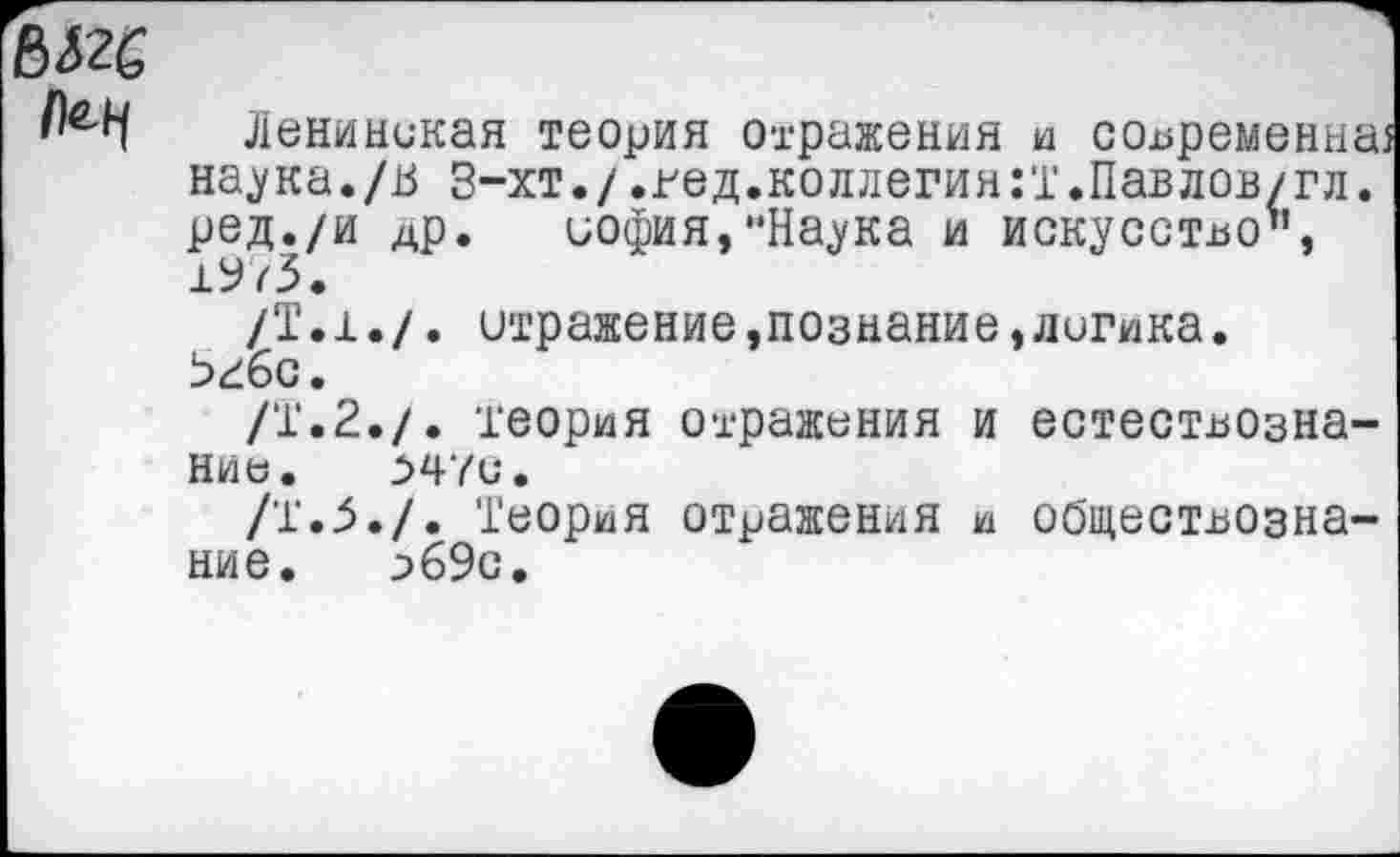 ﻿1)^
Ленинская теория отражения и современна наука./ь З-хт./.гед.коллегия:!.Павлов/гл. ред./и др. иофия,нНаука и искусство’’, 19/3.
/Т.1./. отражение »познание,лигика. Ьгбс.
/Т.2./. теория отражения и естествознание. 547С.
/Т.З./. Теория отражения и обществознание. 2>6Эс.